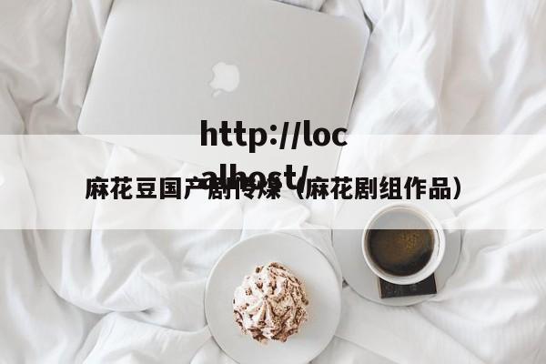 麻花豆国产剧传煤(麻花剧组作品)