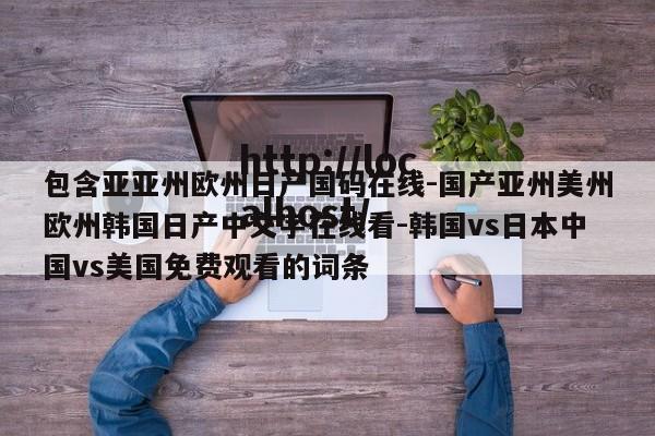 包含亚亚州欧州日产国码在线-国产亚州美州欧州韩国日产中文字在线看-韩国vs日本中国vs美国免费观看的词条